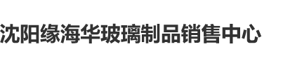 美女扣逼视频网站免费看沈阳缘海华玻璃制品销售中心